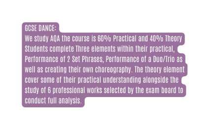 GCSE DANCE We study AQA the course is 60 Practical and 40 Theory Students complete Three elements within their practical Performance of 2 Set Phrases Performance of a Duo Trio as well as creating their own choreography The theory element cover some of their practical understanding alongside the study of 6 professional works selected by the exam board to conduct full analysis