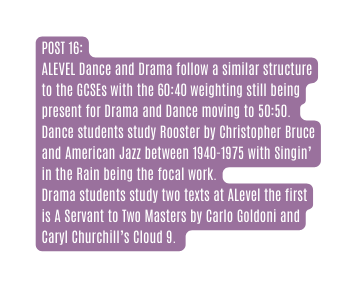 POST 16 ALEVEL Dance and Drama follow a similar structure to the GCSEs with the 60 40 weighting still being present for Drama and Dance moving to 50 50 Dance students study Rooster by Christopher Bruce and American Jazz between 1940 1975 with Singin in the Rain being the focal work Drama students study two texts at ALevel the first is A Servant to Two Masters by Carlo Goldoni and Caryl Churchill s Cloud 9