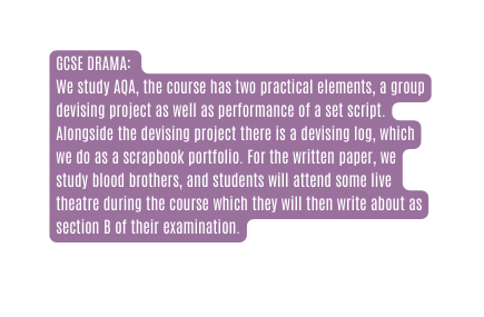 GCSE DRAMA We study AQA the course has two practical elements a group devising project as well as performance of a set script Alongside the devising project there is a devising log which we do as a scrapbook portfolio For the written paper we study blood brothers and students will attend some live theatre during the course which they will then write about as section B of their examination