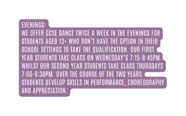 EVENINGS We offer GCSE Dance twice a week in the evenings for students aged 13 who don t have the option in their school settings to take the qualification Our First Year Students take class on Wednesday s 7 15 8 45pm whilst our Second Year Students take class Thursdays 7 00 8 30pm Over the course of the two years students develop skills in performance choreography and appreciation